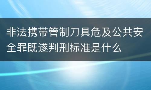 非法携带管制刀具危及公共安全罪既遂判刑标准是什么