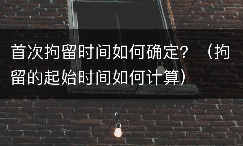 首次拘留时间如何确定？（拘留的起始时间如何计算）