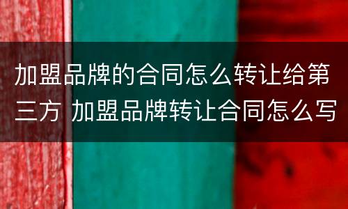 加盟品牌的合同怎么转让给第三方 加盟品牌转让合同怎么写