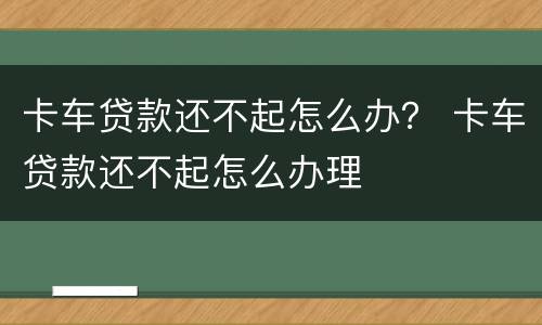 卡车贷款还不起怎么办？ 卡车贷款还不起怎么办理