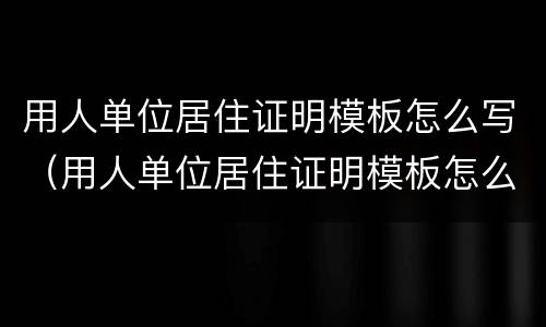 用人单位居住证明模板怎么写（用人单位居住证明模板怎么写的）