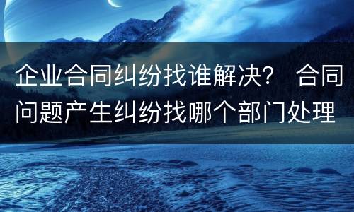 企业合同纠纷找谁解决？ 合同问题产生纠纷找哪个部门处理