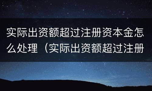 实际出资额超过注册资本金怎么处理（实际出资额超过注册资本金怎么处理合法）