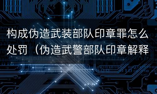 构成伪造武装部队印章罪怎么处罚（伪造武警部队印章解释）