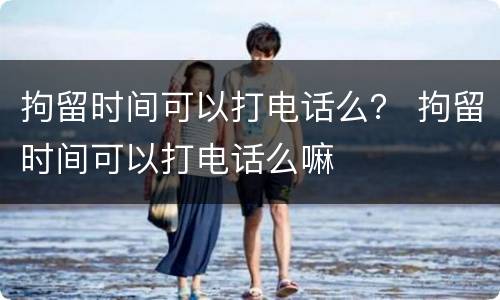 拘留时间可以打电话么？ 拘留时间可以打电话么嘛
