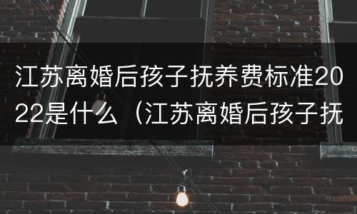 江苏离婚后孩子抚养费标准2022是什么（江苏离婚后孩子抚养费标准2022是什么时候发放）