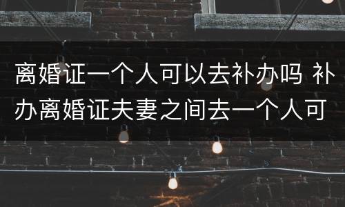 离婚证一个人可以去补办吗 补办离婚证夫妻之间去一个人可以办理吗?