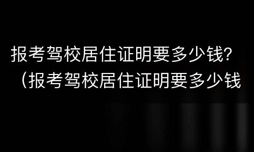 报考驾校居住证明要多少钱？（报考驾校居住证明要多少钱呀）