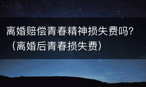 离婚赔偿青春精神损失费吗？（离婚后青春损失费）