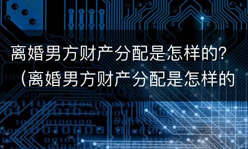 离婚男方财产分配是怎样的？（离婚男方财产分配是怎样的比例）