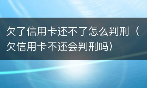 欠了信用卡还不了怎么判刑（欠信用卡不还会判刑吗）