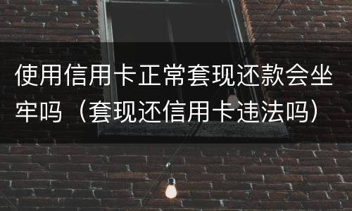 使用信用卡正常套现还款会坐牢吗（套现还信用卡违法吗）