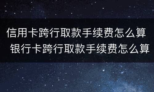 信用卡跨行取款手续费怎么算 银行卡跨行取款手续费怎么算