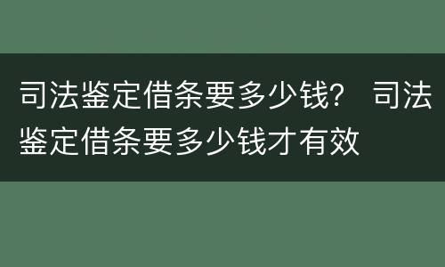 司法鉴定借条要多少钱？ 司法鉴定借条要多少钱才有效