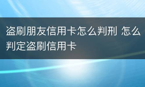 盗刷朋友信用卡怎么判刑 怎么判定盗刷信用卡