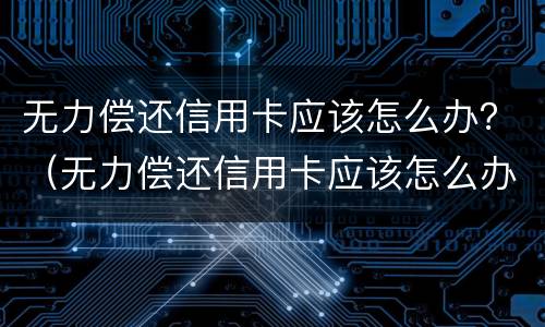 无力偿还信用卡应该怎么办？（无力偿还信用卡应该怎么办呢）