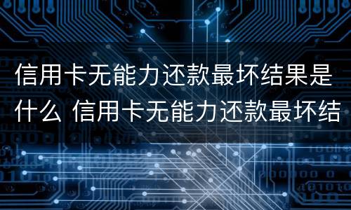 信用卡无能力还款最坏结果是什么 信用卡无能力还款最坏结果是什么意思