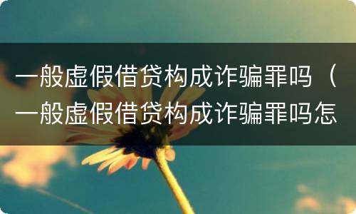 一般虚假借贷构成诈骗罪吗（一般虚假借贷构成诈骗罪吗怎么判）