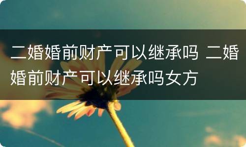 二婚婚前财产可以继承吗 二婚婚前财产可以继承吗女方