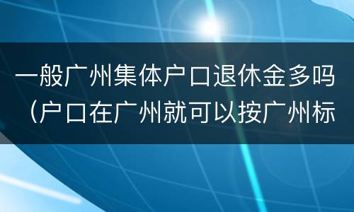 一般广州集体户口退休金多吗（户口在广州就可以按广州标准退休吗）