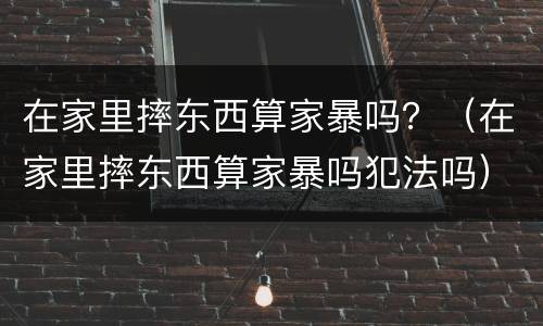 在家里摔东西算家暴吗？（在家里摔东西算家暴吗犯法吗）