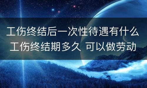 工伤终结后一次性待遇有什么 工伤终结期多久 可以做劳动鉴定