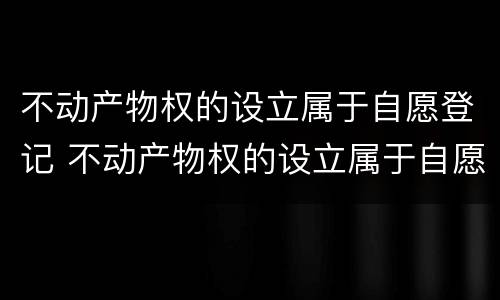 不动产物权的设立属于自愿登记 不动产物权的设立属于自愿登记错误在哪里