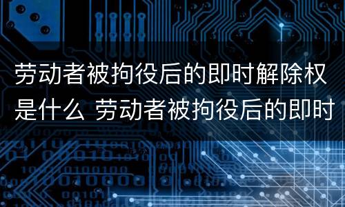 劳动者被拘役后的即时解除权是什么 劳动者被拘役后的即时解除权是什么意思