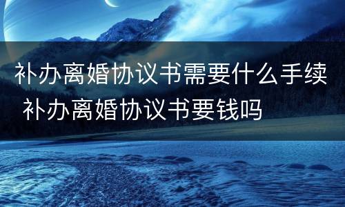 补办离婚协议书需要什么手续 补办离婚协议书要钱吗