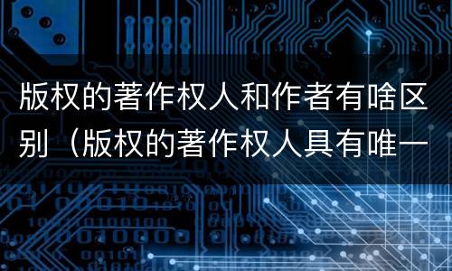 版权的著作权人和作者有啥区别（版权的著作权人具有唯一性吗）