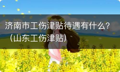 济南市工伤津贴待遇有什么？（山东工伤津贴）