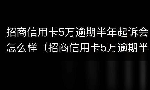 招商信用卡5万逾期半年起诉会怎么样（招商信用卡5万逾期半年起诉会怎么样呢）