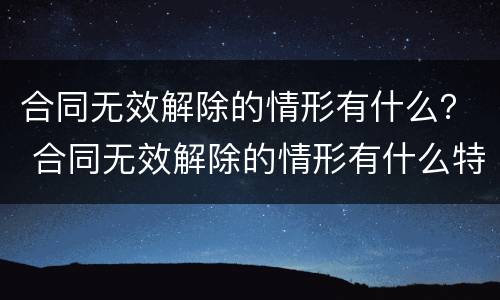 合同无效解除的情形有什么？ 合同无效解除的情形有什么特点
