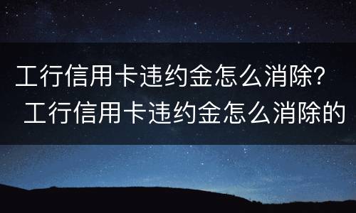 工行信用卡违约金怎么消除？ 工行信用卡违约金怎么消除的