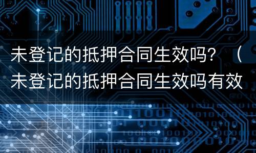 未登记的抵押合同生效吗？（未登记的抵押合同生效吗有效吗）