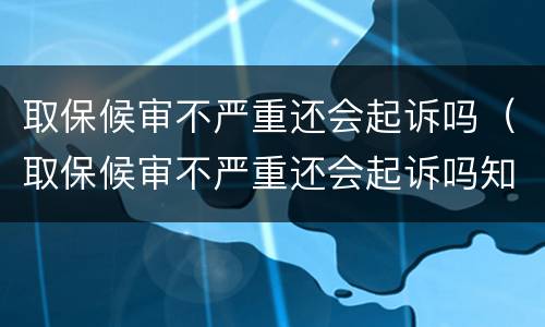 取保候审不严重还会起诉吗（取保候审不严重还会起诉吗知乎）