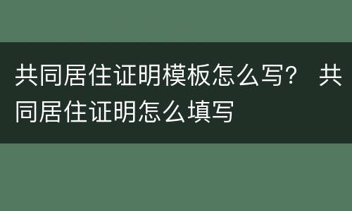 共同居住证明模板怎么写？ 共同居住证明怎么填写