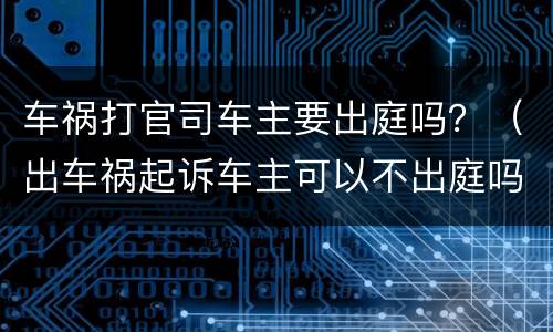 车祸打官司车主要出庭吗？（出车祸起诉车主可以不出庭吗）
