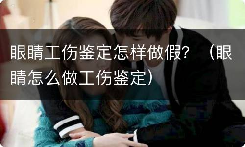 眼睛工伤鉴定怎样做假？（眼睛怎么做工伤鉴定）