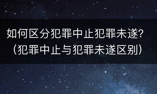 如何区分犯罪中止犯罪未遂？（犯罪中止与犯罪未遂区别）