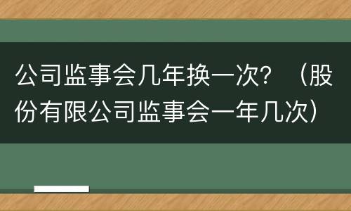 公司监事会几年换一次？（股份有限公司监事会一年几次）