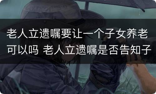 老人立遗嘱要让一个子女养老可以吗 老人立遗嘱是否告知子女需要子女签字吗