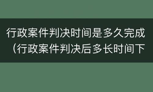 行政案件判决时间是多久完成（行政案件判决后多长时间下达判决书）