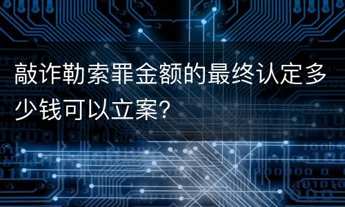 敲诈勒索罪金额的最终认定多少钱可以立案？