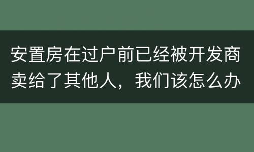 安置房在过户前已经被开发商卖给了其他人，我们该怎么办？