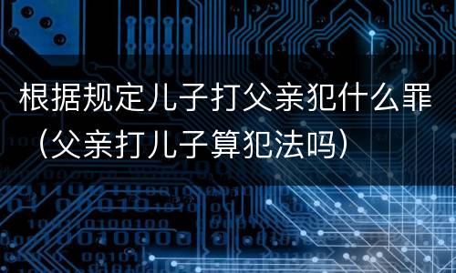 根据规定儿子打父亲犯什么罪（父亲打儿子算犯法吗）