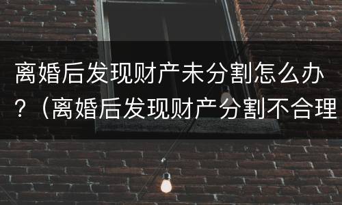 离婚后发现财产未分割怎么办?（离婚后发现财产分割不合理咋处理）