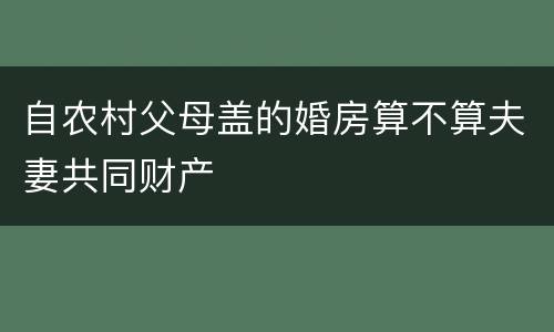 自农村父母盖的婚房算不算夫妻共同财产