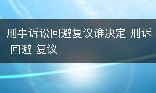 刑事诉讼回避复议谁决定 刑诉 回避 复议