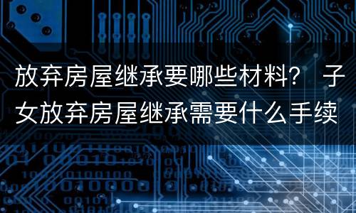 放弃房屋继承要哪些材料？ 子女放弃房屋继承需要什么手续
